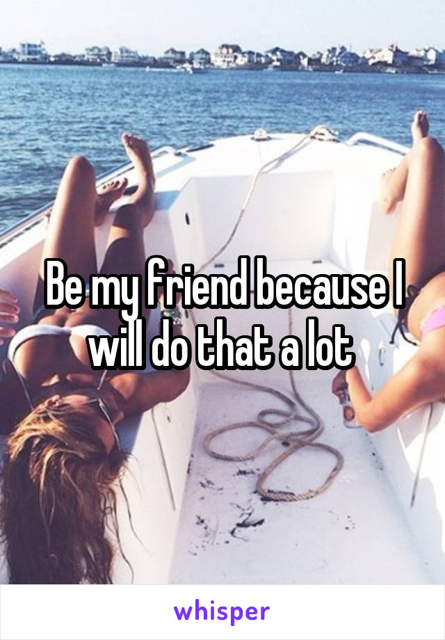 Be my friend because I will do that a lot 