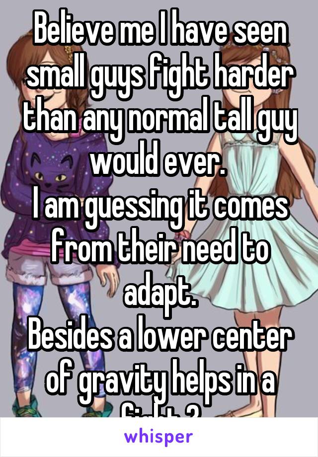 Believe me I have seen small guys fight harder than any normal tall guy would ever. 
I am guessing it comes from their need to adapt.
Besides a lower center of gravity helps in a fight 😜