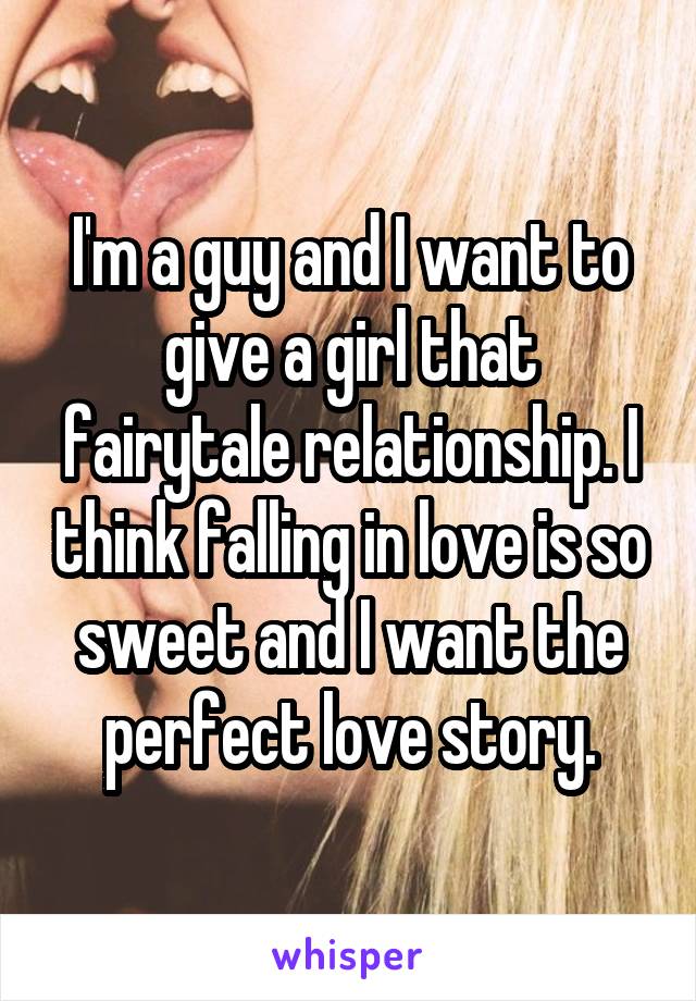 I'm a guy and I want to give a girl that fairytale relationship. I think falling in love is so sweet and I want the perfect love story.