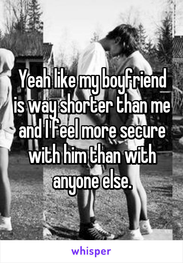 Yeah like my boyfriend is way shorter than me and I feel more secure with him than with anyone else.