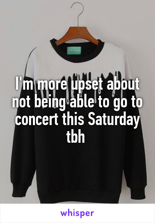 I'm more upset about not being able to go to concert this Saturday tbh 