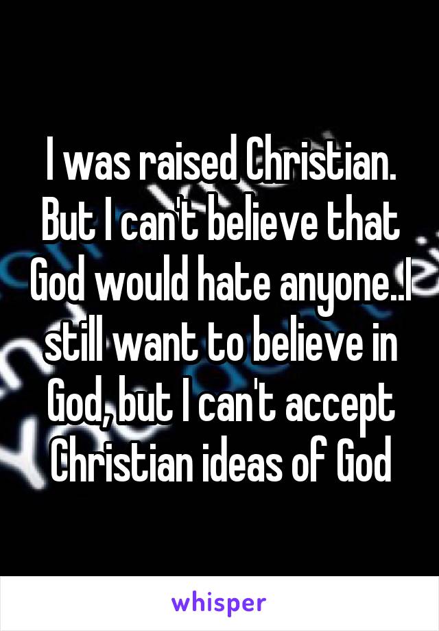 I was raised Christian. But I can't believe that God would hate anyone..I still want to believe in God, but I can't accept Christian ideas of God
