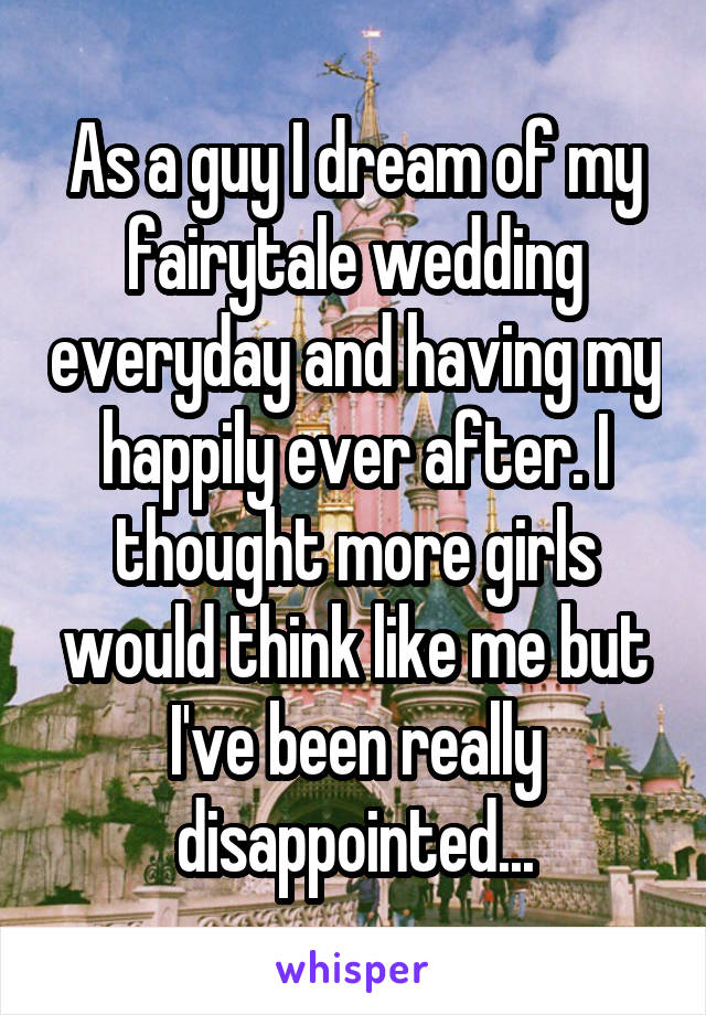 As a guy I dream of my fairytale wedding everyday and having my happily ever after. I thought more girls would think like me but I've been really disappointed...