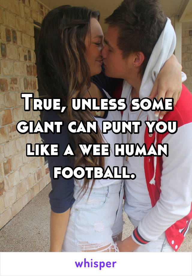 True, unless some giant can punt you like a wee human football. 