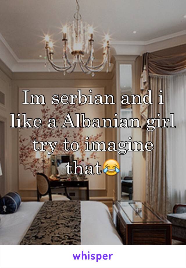 Im serbian and i like a Albanian girl try to imagine that😂