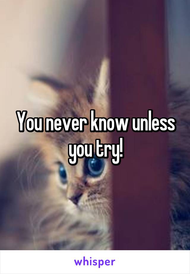 You never know unless you try!