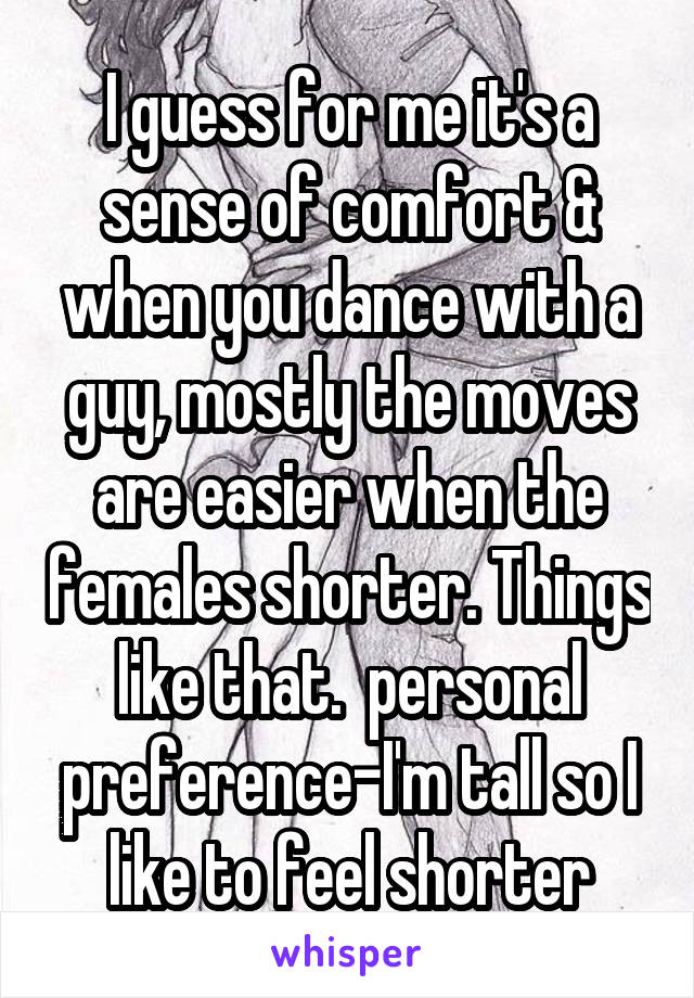 I guess for me it's a sense of comfort & when you dance with a guy, mostly the moves are easier when the females shorter. Things like that.  personal preference-I'm tall so I like to feel shorter