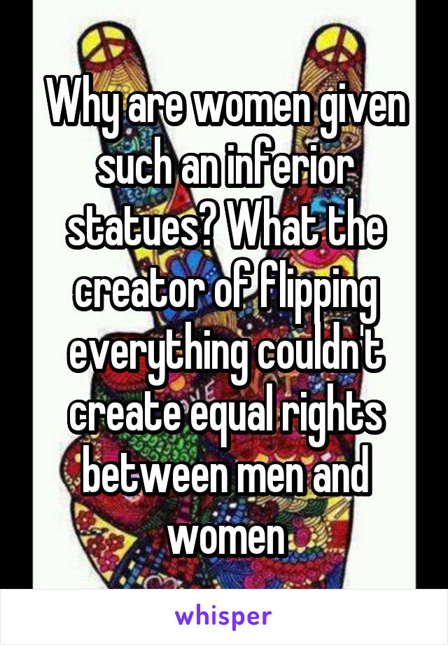 Why are women given such an inferior statues? What the creator of flipping everything couldn't create equal rights between men and women
