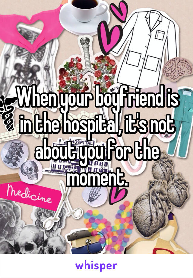 When your boyfriend is in the hospital, it's not about you for the moment.