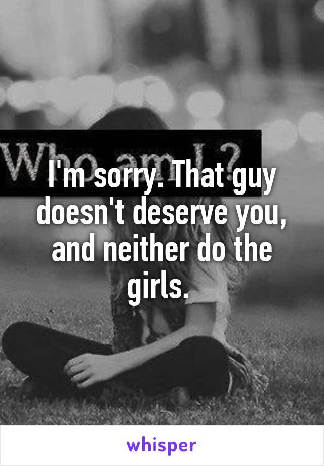 I'm sorry. That guy doesn't deserve you, and neither do the girls. 