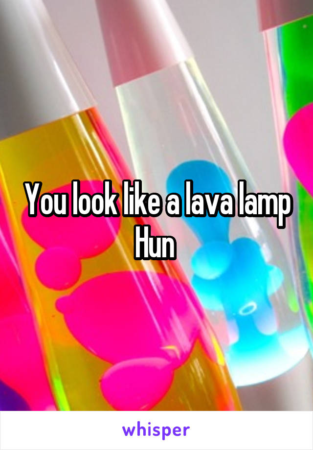 You look like a lava lamp Hun 
