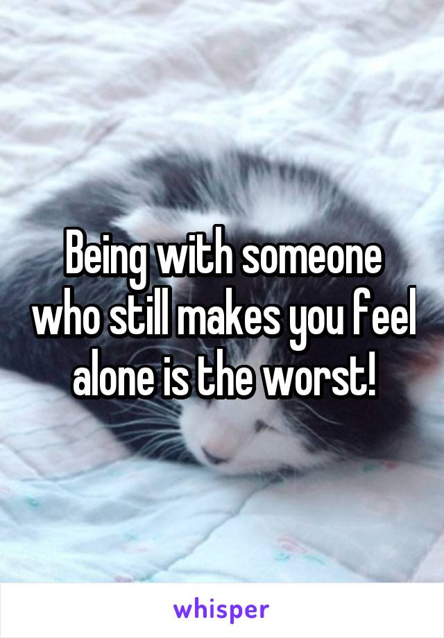 Being with someone who still makes you feel alone is the worst!