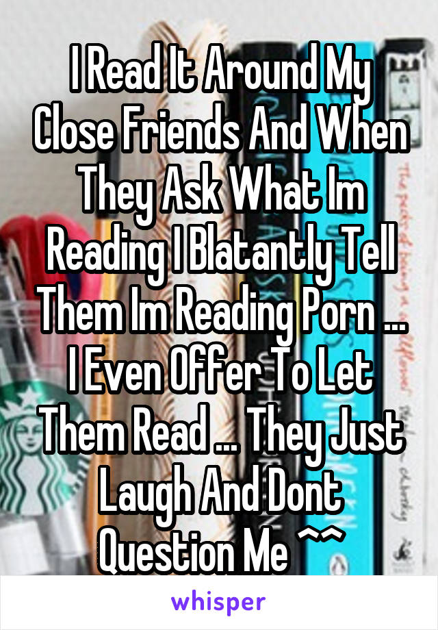 I Read It Around My Close Friends And When They Ask What Im Reading I Blatantly Tell Them Im Reading Porn ... I Even Offer To Let Them Read ... They Just Laugh And Dont Question Me ^^