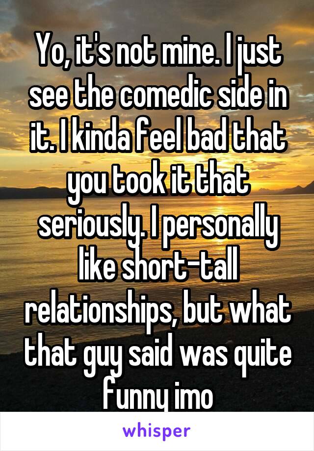 Yo, it's not mine. I just see the comedic side in it. I kinda feel bad that you took it that seriously. I personally like short-tall relationships, but what that guy said was quite funny imo