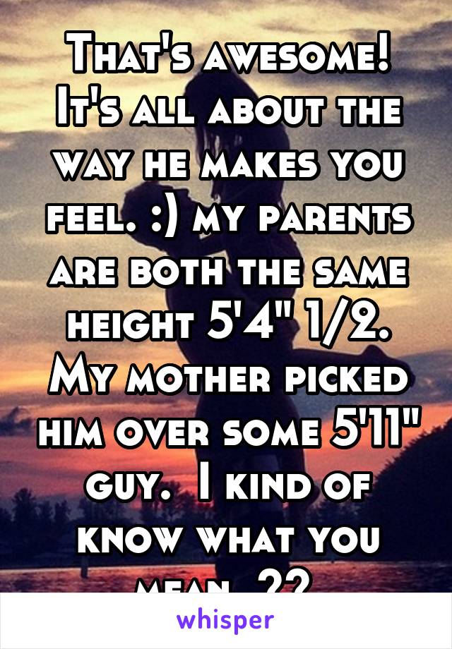 That's awesome! It's all about the way he makes you feel. :) my parents are both the same height 5'4" 1/2. My mother picked him over some 5'11" guy.  I kind of know what you mean. ^^ 