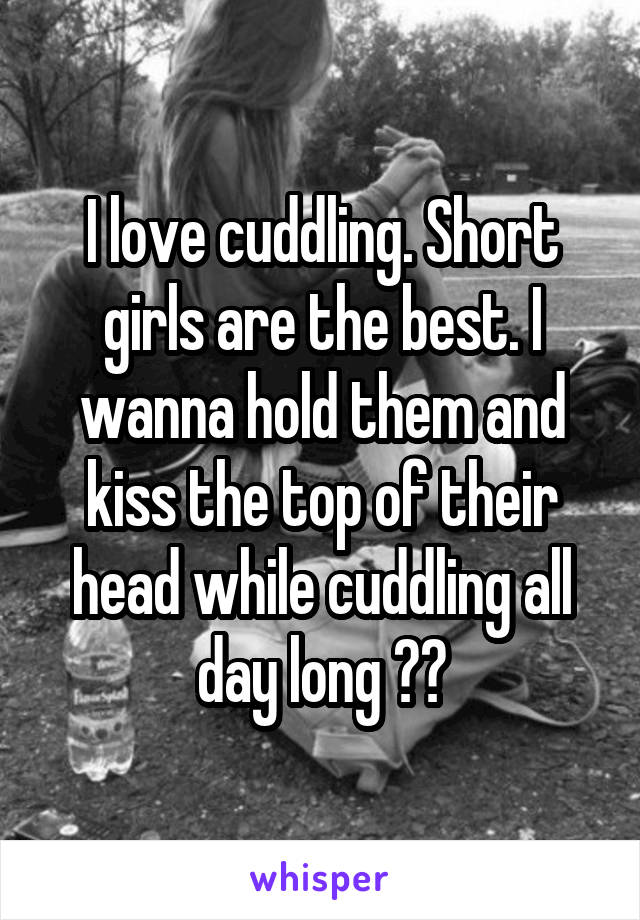 I love cuddling. Short girls are the best. I wanna hold them and kiss the top of their head while cuddling all day long 😍😍