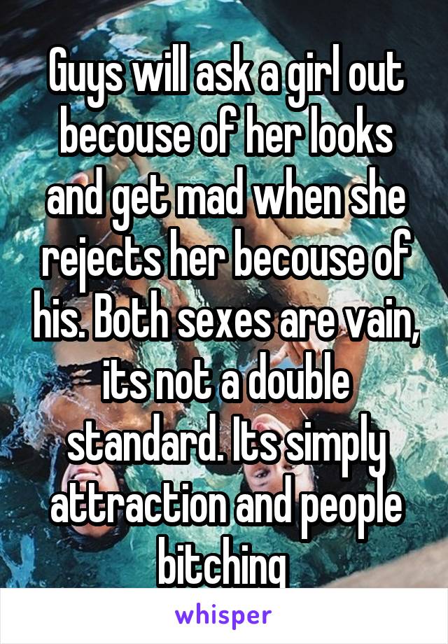 Guys will ask a girl out becouse of her looks and get mad when she rejects her becouse of his. Both sexes are vain, its not a double standard. Its simply attraction and people bitching 