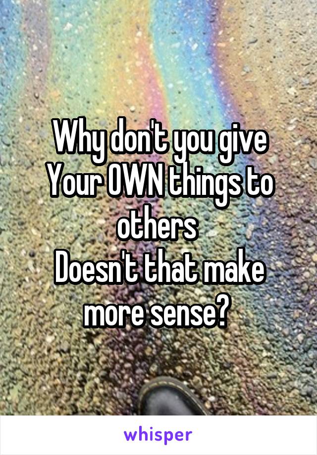 Why don't you give
Your OWN things to others 
Doesn't that make more sense? 