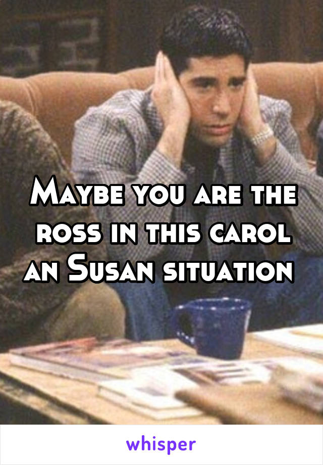 Maybe you are the ross in this carol an Susan situation 