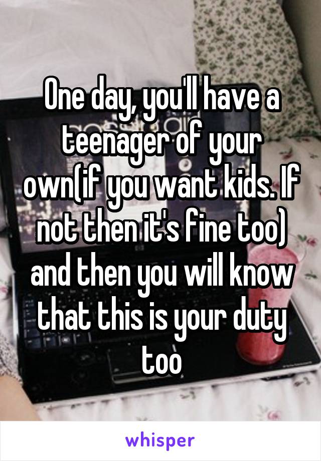 One day, you'll have a teenager of your own(if you want kids. If not then it's fine too) and then you will know that this is your duty too