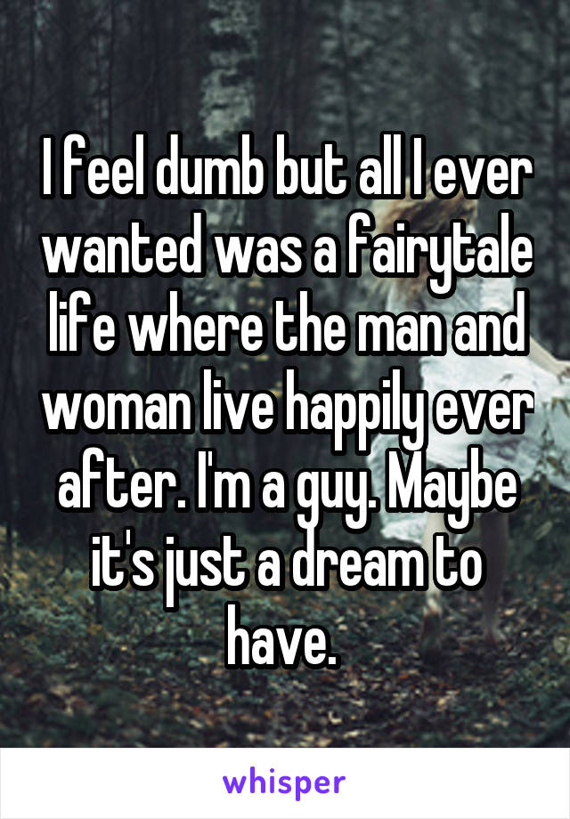 I feel dumb but all I ever wanted was a fairytale life where the man and woman live happily ever after. I'm a guy. Maybe it's just a dream to have. 