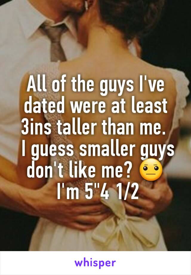 All of the guys I've dated were at least 3ins taller than me. 
 I guess smaller guys don't like me? 😐
 I'm 5"4 1/2