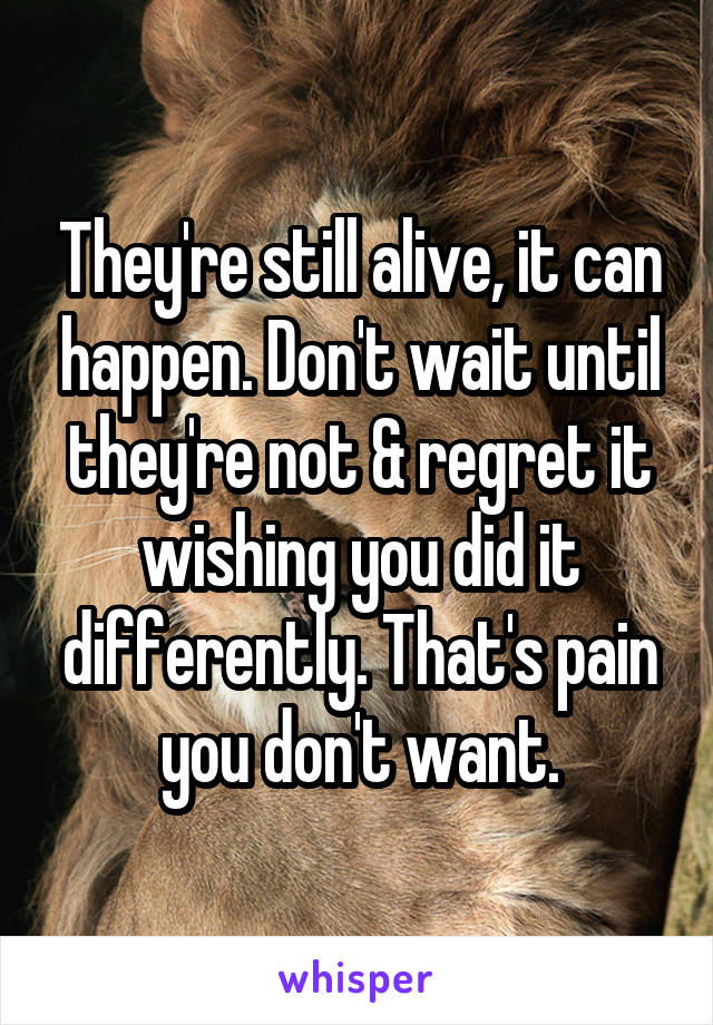 They're still alive, it can happen. Don't wait until they're not & regret it wishing you did it differently. That's pain you don't want.