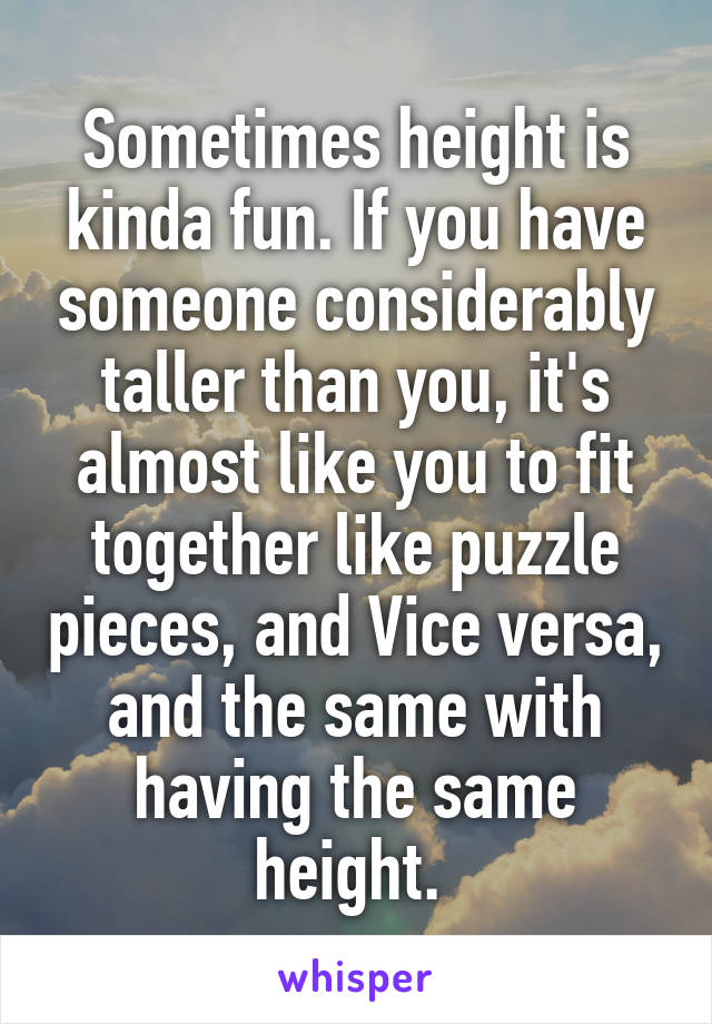 Sometimes height is kinda fun. If you have someone considerably taller than you, it's almost like you to fit together like puzzle pieces, and Vice versa, and the same with having the same height. 