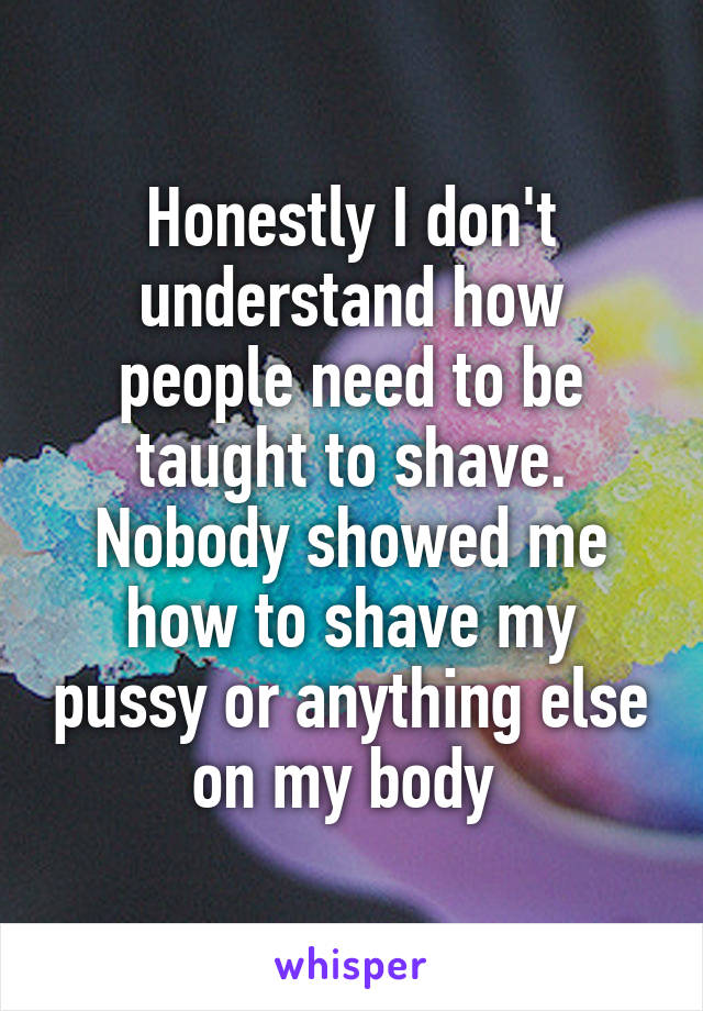 Honestly I don't understand how people need to be taught to shave. Nobody showed me how to shave my pussy or anything else on my body 