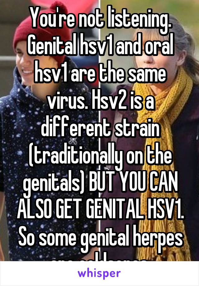 You're not listening. Genital hsv1 and oral hsv1 are the same virus. Hsv2 is a different strain (traditionally on the genitals) BUT YOU CAN ALSO GET GENITAL HSV1. So some genital herpes are coldsores.