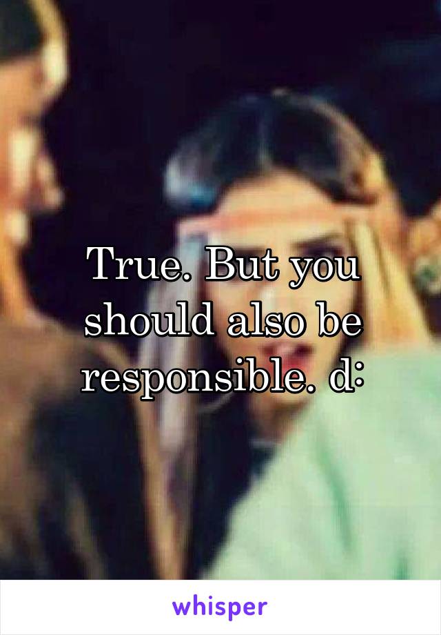 True. But you should also be responsible. d: