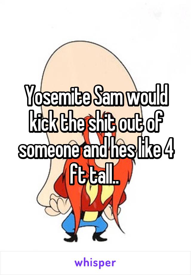 Yosemite Sam would kick the shit out of someone and hes like 4 ft tall.. 