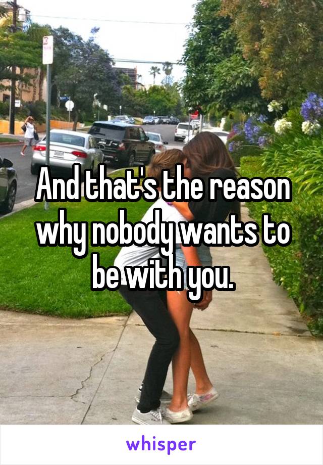 And that's the reason why nobody wants to be with you.