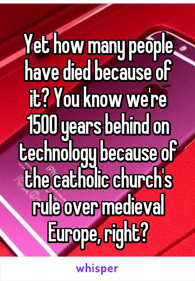 Yet how many people have died because of it? You know we're 1500 years behind on technology because of the catholic church's rule over medieval Europe, right?