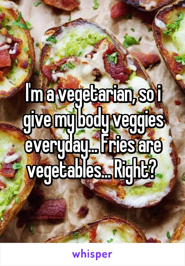 I'm a vegetarian, so i give my body veggies everyday... Fries are vegetables... Right? 