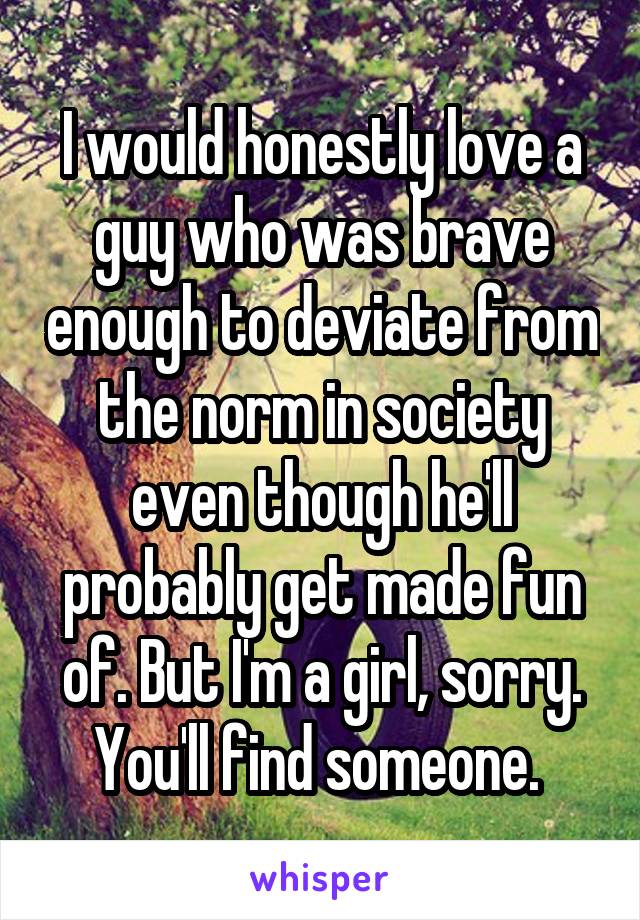 I would honestly love a guy who was brave enough to deviate from the norm in society even though he'll probably get made fun of. But I'm a girl, sorry. You'll find someone. 