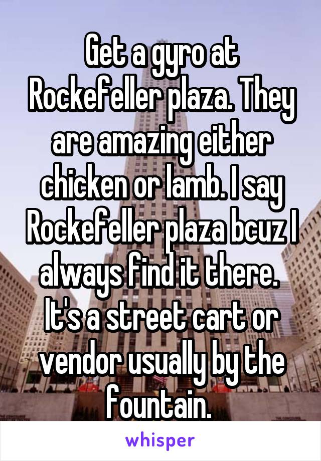 Get a gyro at Rockefeller plaza. They are amazing either chicken or lamb. I say Rockefeller plaza bcuz I always find it there.  It's a street cart or vendor usually by the fountain. 