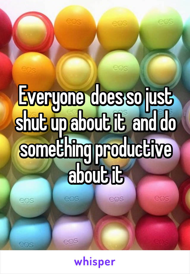 Everyone  does so just shut up about it  and do something productive about it