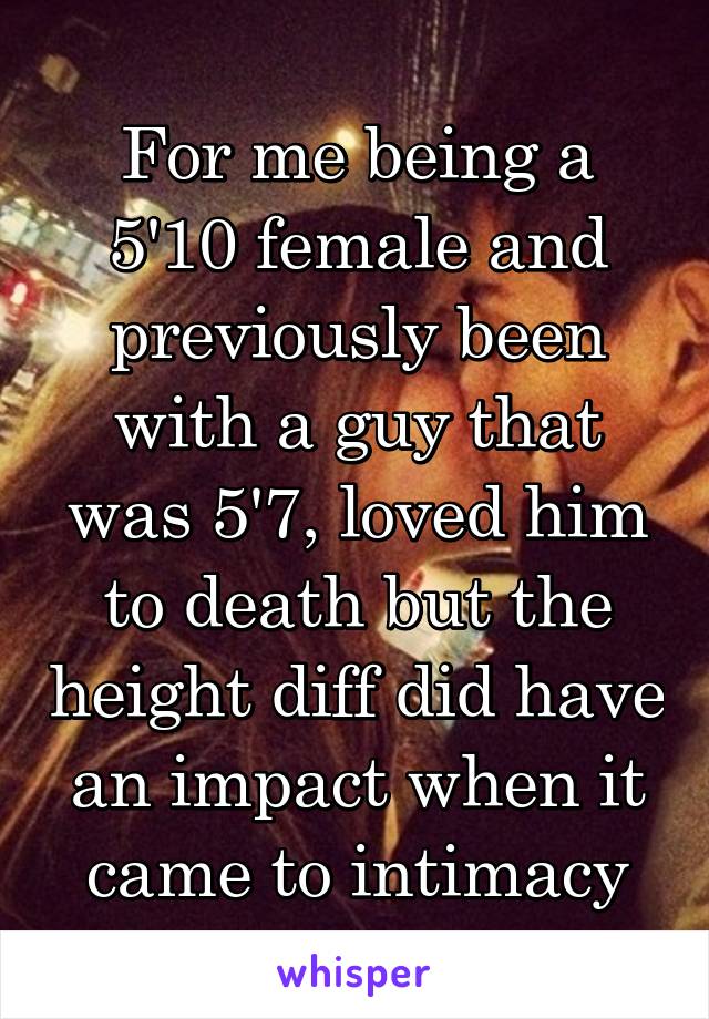 For me being a 5'10 female and previously been with a guy that was 5'7, loved him to death but the height diff did have an impact when it came to intimacy