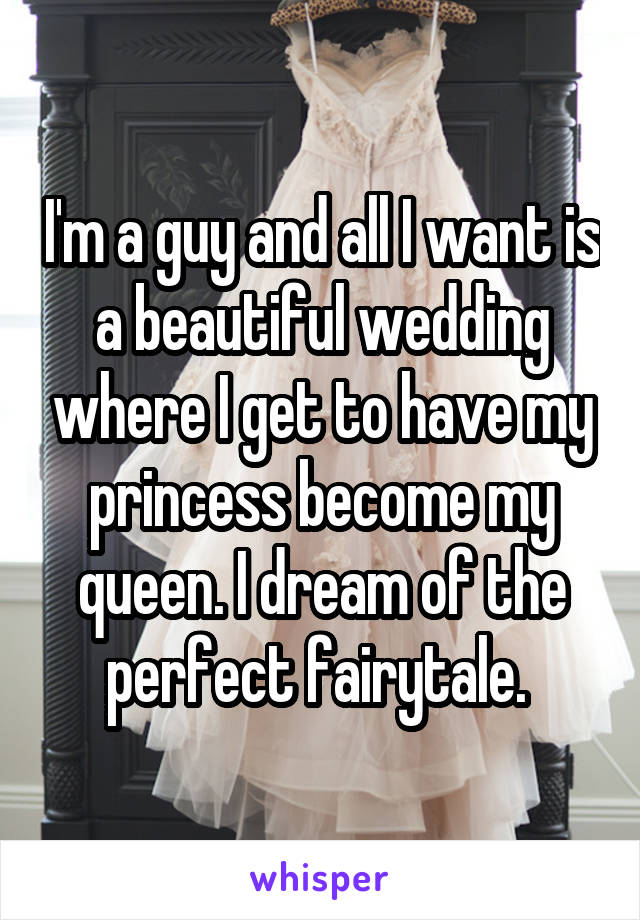 I'm a guy and all I want is a beautiful wedding where I get to have my princess become my queen. I dream of the perfect fairytale. 