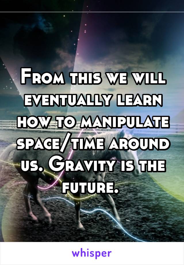 From this we will eventually learn how to manipulate space/time around us. Gravity is the future. 