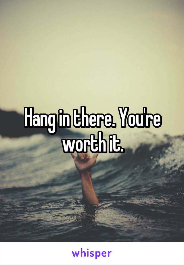 Hang in there. You're worth it.