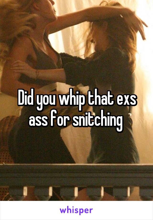 Did you whip that exs ass for snitching 