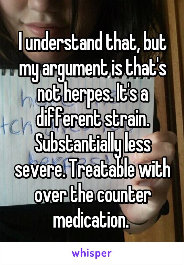 I understand that, but my argument is that's not herpes. It's a different strain. Substantially less severe. Treatable with over the counter medication. 