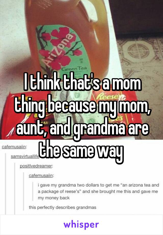 I think that's a mom thing because my mom, aunt, and grandma are the same way 