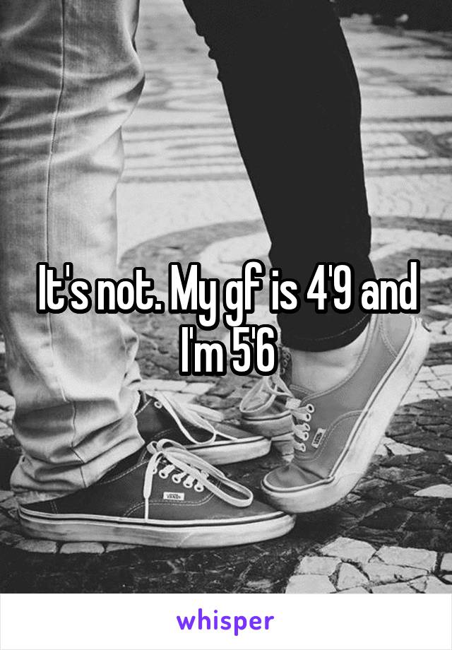 It's not. My gf is 4'9 and I'm 5'6