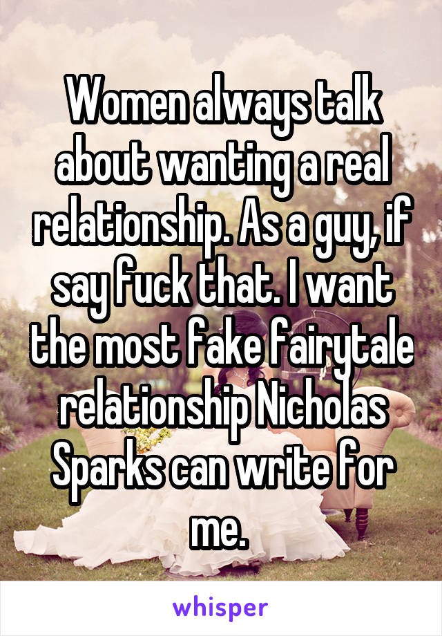 Women always talk about wanting a real relationship. As a guy, if say fuck that. I want the most fake fairytale relationship Nicholas Sparks can write for me. 