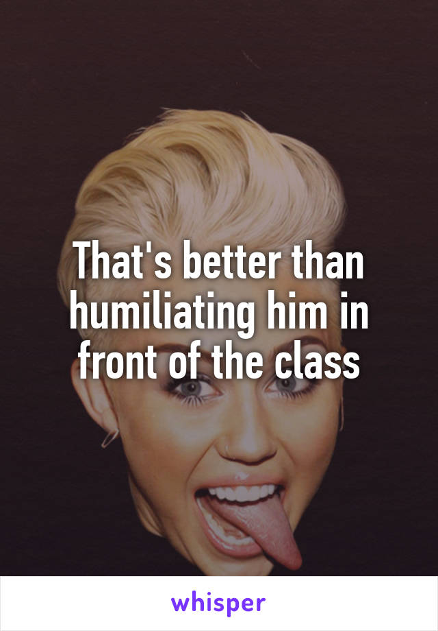 That's better than humiliating him in front of the class