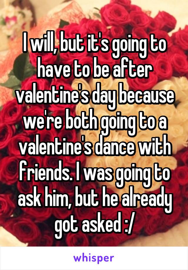 I will, but it's going to have to be after valentine's day because we're both going to a valentine's dance with friends. I was going to ask him, but he already got asked :/