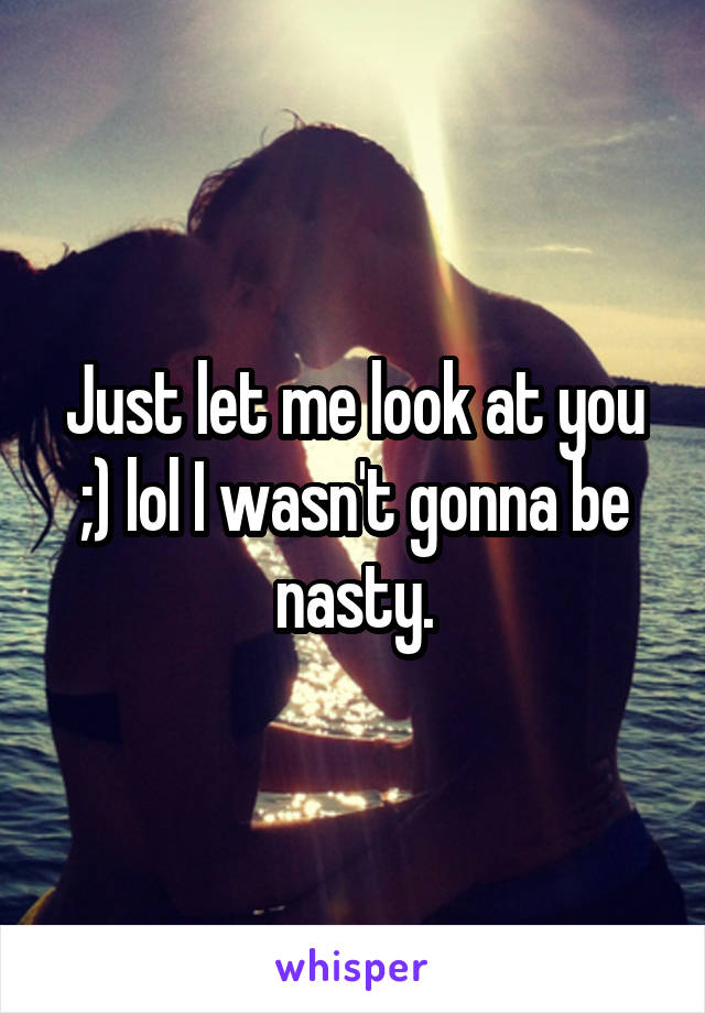 Just let me look at you ;) lol I wasn't gonna be nasty.